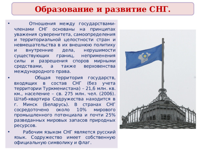 Образование и развитие СНГ.  Отношения между государствами-членами СНГ основаны на принципах уважения суверенитета, самоопределения и территориальной целостности стран и невмешательства в их внешнюю политику и внутренние дела, нерушимости существующих границ, неприменения силы и разрешения споров мирными средствами, а также верховенства международного права.  Общая территория государств, входящих в состав СНГ (без учета территории Туркменистана) – 21,6 млн. кв. км., население – св. 275 млн. чел. (2006). Штаб-квартира Содружества находится в г. Минск (Беларусь). В странах СНГ сосредоточено около 10% мирового промышленного потенциала и почти 25% разведанных мировых запасов природных ресурсов.  Рабочим языком СНГ является русский язык. Содружество имеет собственную официальную символику и флаг. 