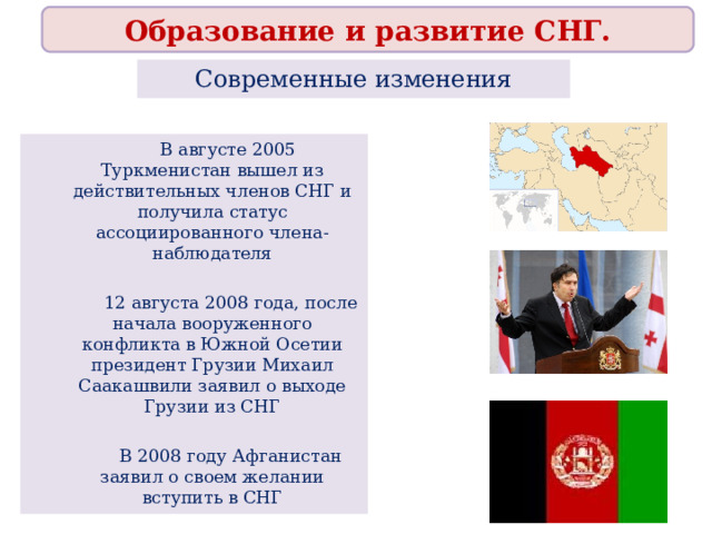 Образование и развитие СНГ. Современные изменения  В августе 2005 Туркменистан вышел из действительных членов СНГ и получила статус ассоциированного члена-наблюдателя  12 августа 2008 года, после начала вооруженного конфликта в Южной Осетии президент Грузии Михаил Саакашвили заявил о выходе Грузии из СНГ  В 2008 году Афганистан заявил о своем желании вступить в СНГ 
