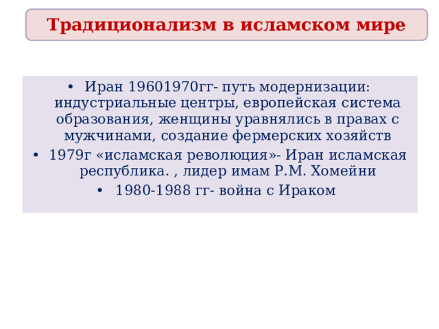 Традиционализм в исламском мире Иран 19601970гг- путь модернизации: индустриальные центры, европейская система образования, женщины уравнялись в правах с мужчинами, создание фермерских хозяйств 1979г «исламская революция»- Иран исламская республика. , лидер имам Р.М. Хомейни 1980-1988 гг- война с Ираком 