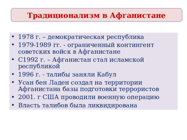 Традиционализм в Афганистане 1978 г. – демократическая республика 1979-1989 гг. - ограниченный контингент советских войск в Афганистане С1992 г. – Афганистан стал исламской республикой 1996 г. - талибы заняли Кабул Усан бен Ладен создал на территории Афганистана базы подготовки террористов 2001. г США проводили военную операцию Власть талибов была ликвидирована 