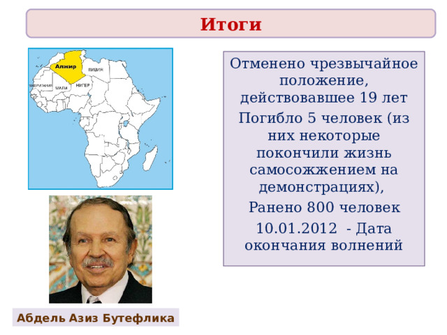 Итоги Отменено чрезвычайное положение, действовавшее 19 лет Погибло 5 человек (из них некоторые покончили жизнь самосожжением на демонстрациях), Ранено 800 человек 10.01.2012 - Дата окончания волнений Абдель Азиз Бутефлика 