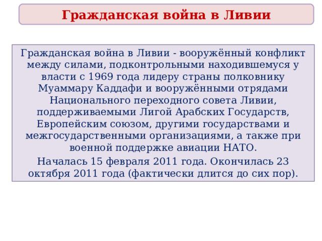 Гражданская война в Ливии Гражданская война в Ливии - вооружённый конфликт между силами, подконтрольными находившемуся у власти с 1969 года лидеру страны полковнику Муаммару Каддафи и вооружёнными отрядами Национального переходного совета Ливии, поддерживаемыми Лигой Арабских Государств, Европейским союзом, другими государствами и межгосударственными организациями, а также при военной поддержке авиации НАТО. Началась 15 февраля 2011 года. Окончилась 23 октября 2011 года (фактически длится до сих пор). 