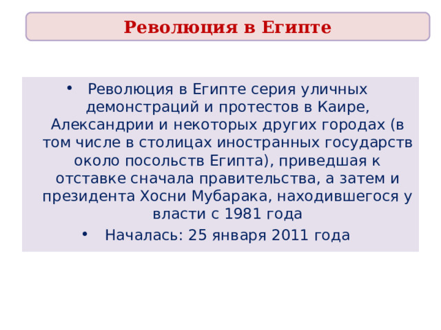 Революция в Египте Революция в Египте серия уличных демонстраций и протестов в Каире, Александрии и некоторых других городах (в том числе в столицах иностранных государств около посольств Египта), приведшая к отставке сначала правительства, а затем и президента Хосни Мубарака, находившегося у власти с 1981 года Началась: 25 января 2011 года 