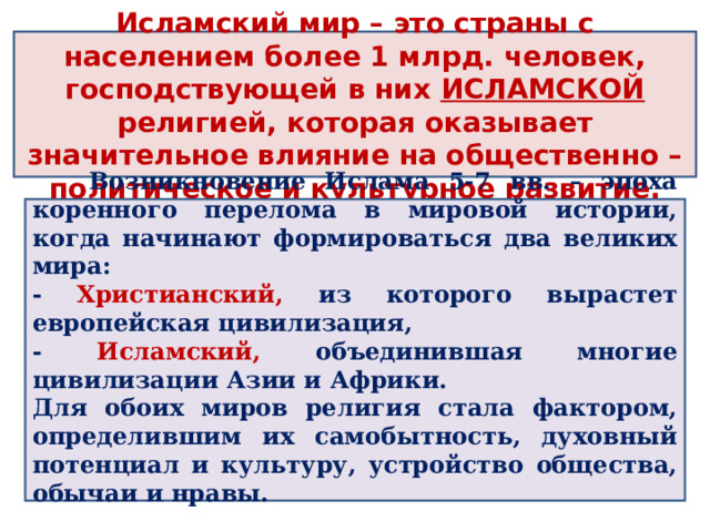 Исламский мир – это страны с населением более 1 млрд. человек, господствующей в них ИСЛАМСКОЙ религией, которая оказывает значительное влияние на общественно – политическое и культурное развитие.  Возникновение Ислама 5-7 вв. – эпоха коренного перелома в мировой истории, когда начинают формироваться два великих мира: - Христианский, из которого вырастет европейская цивилизация, - Исламский, объединившая многие цивилизации Азии и Африки. Для обоих миров религия стала фактором, определившим их самобытность, духовный потенциал и культуру, устройство общества, обычаи и нравы.  