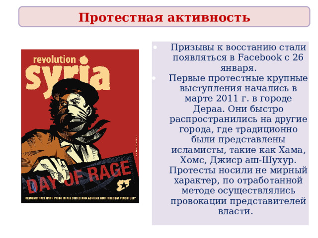 Протестная активность Призывы к восстанию стали появляться в Facebook с 26 января. Первые протестные крупные выступления начались в марте 2011 г. в городе Дераа. Они быстро распространились на другие города, где традиционно были представлены исламисты, такие как Хама, Хомс, Джиср аш-Шухур. Протесты носили не мирный характер, по отработанной методе осуществлялись провокации представителей власти. 