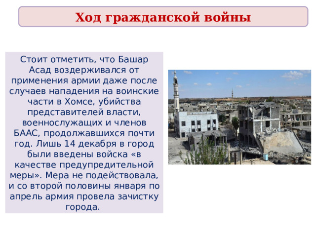 Ход гражданской войны Стоит отметить, что Башар Асад воздерживался от применения армии даже после случаев нападения на воинские части в Хомсе, убийства представителей власти, военнослужащих и членов БААС, продолжавшихся почти год. Лишь 14 декабря в город были введены войска «в качестве предупредительной меры». Мера не подействовала, и со второй половины января по апрель армия провела зачистку города.  