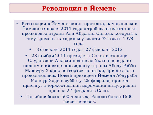 Революция в Йемене Революция в Йемене акции протеста, начавшиеся в Йемене с января 2011 года с требованием отставки президента страны Али Абдаллы Салеха, который к тому времени находился у власти 32 года с 1978 года 3 февраля 2011 года - 27 февраля 2012 23 ноября 2011 президент Салех в столице Саудовской Аравии подписал Указ о передаче полномочий вице- президенту страны Абеду Раббо Мансуру Хади с четвёртой попытки, три до этого проваливались. Новый президент Йемена Абдураба Мансур Хади в субботу, 25 февраля, принял присягу, а торжественная церемония инаугурации прошла 27 февраля в Сане. Погибло: более 500 человек, Ранено более 1500 тысяч человек. 