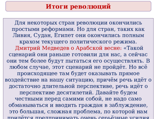 Итоги революций Для некоторых стран революции окончились простыми реформами. Но для стран, таких как Ливия, Судан, Египет они окончились полным крахом текущего политического режима.  Дмитрий Медведев о Арабской весне: «Такой сценарий они раньше готовили для нас, а сейчас они тем более будут пытаться его осуществлять. В любом случае, этот сценарий не пройдёт. Но всё происходящее там будет оказывать прямое воздействие на нашу ситуацию, причём речь идёт о достаточно длительной перспективе, речь идёт о перспективе десятилетий. Давайте будем честными перед самими собой, не надо само обманываться и вводить граждан в заблуждение, это большая, сложная проблема, по которой нам придётся предпринимать очень серьёзные усилия на протяжении очень длительного периода» 