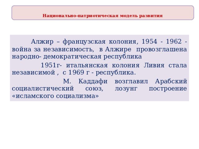 Национально-патриотическая модель развития   Алжир – французская колония, 1954 - 1962 - война за независимость, в Алжире провозглашена народно- демократическая республика  1951г- итальянская колония Ливия стала независимой , с 1969 г - республика.  М. Каддафи возглавил Арабский социалистический союз, лозунг построение «исламского социализма» 