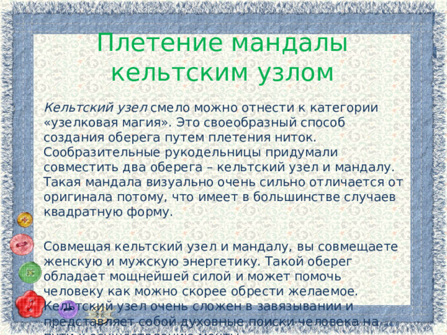 Плетение мандалы кельтским узлом Кельтский узел смело можно отнести к категории «узелковая магия». Это своеобразный способ создания оберега путем плетения ниток. Сообразительные рукодельницы придумали совместить два оберега – кельтский узел и мандалу. Такая мандала визуально очень сильно отличается от оригинала потому, что имеет в большинстве случаев квадратную форму. Совмещая кельтский узел и мандалу, вы совмещаете женскую и мужскую энергетику. Такой оберег обладает мощнейшей силой и может помочь человеку как можно скорее обрести желаемое. Кельтский узел очень сложен в завязывании и представляет собой духовные поиски человека на пути к осуществлению мечты. 