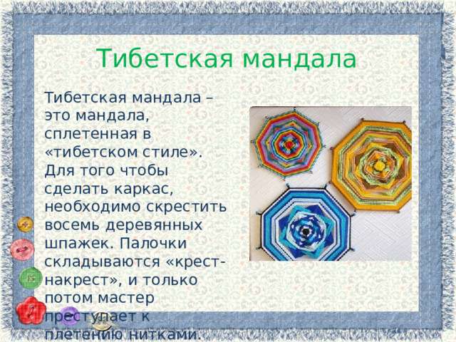 Тибетская мандала Тибетская мандала – это мандала, сплетенная в «тибетском стиле». Для того чтобы сделать каркас, необходимо скрестить восемь деревянных шпажек. Палочки складываются «крест-накрест», и только потом мастер преступает к плетению нитками. 