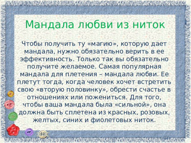 Мандала любви из ниток Чтобы получить ту «магию», которую дает мандала, нужно обязательно верить в ее эффективность. Только так вы обязательно получите желаемое. Самая популярная мандала для плетения – мандала любви. Ее плетут тогда, когда человек хочет встретить свою «вторую половинку», обрести счастье в отношениях или пожениться. Для того, чтобы ваша мандала была «сильной», она должна быть сплетена из красных, розовых, желтых, синих и фиолетовых ниток. 
