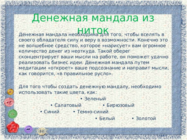 Денежная мандала из ниток Денежная мандала необходима для того, чтобы вселять в своего обладателя силу и веру в возможности. Конечно это не волшебное средство, которое «нарисует» вам огромное количество денег из неоткуда. Такой оберег сконцентрирует ваши мысли на работе, он поможет удачно реализовать бизнес идеи. Денежная мандала путем медитации «откроет» ваше подсознание и направит мысли, как говорится, «в правильное русло». Для того чтобы создать денежную мандалу, необходимо использовать такие цвета, как: • Зеленый • Салатовый • Бирюзовый • Синий • Темно-синий • Белый • Золотой 
