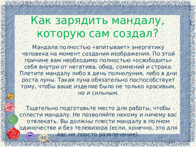 Как зарядить мандалу, которую сам создал? Мандала полностью «впитывает» энергетику человека на момент создания изображения. По этой причине вам необходимо полностью «освободить» себя внутри от негатива, обид, сомнений и страха. Плетите мандалу либо в день полнолуния, либо в дни роста луны. Такая луна обязательно поспособствует тому, чтобы ваше изделие было не только красивым, но и сильным. Тщательно подготовьте место для работы, чтобы сплести мандалу. Не позволяйте некому и ничему вас отвлекать. Вы должны плести мандалу в полном одиночестве и без телевизора (если, конечно, это для вас не просто развлечение). 
