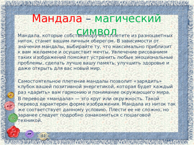 Мандала – магический символ Мандала, которые собственноручно сплетете из разноцветных ниток, станет вашим личным оберегом. В зависимости от значения мандалы, выбирайте ту, что максимально приблизит к вам желаемое и осуществит мечты. Увлечение рисованием таких изображений поможет устранить любые эмоциональные проблемы, сделать лучше вашу память, улучшить здоровье и даже открыть для вас новый мир. Самостоятельное плетение мандалы позволит «зарядить» клубок вашей позитивной энергетикой, которая будет каждый раз «дарить» вам гармонию и понимание окружающего мира. В переводе «мандала» — это круг или окружность. Такой перевод характерен форме изображения. Мандала из ниток так же соответствует данному условию. Плести ее не сложно, но заранее следует подробно ознакомиться с пошаговой техникой. 