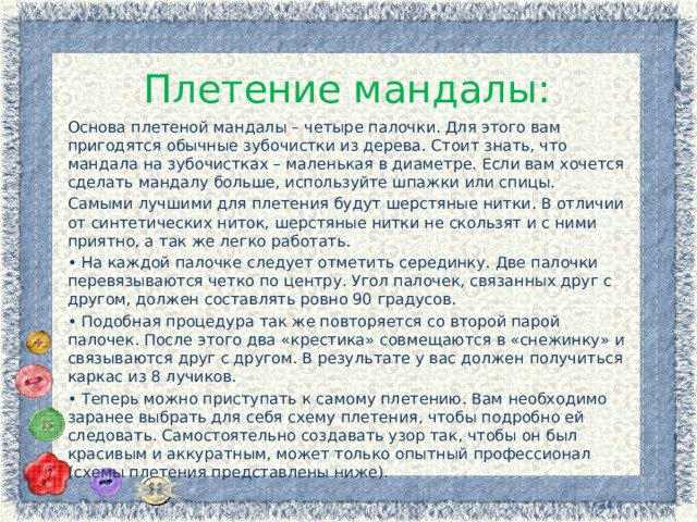 Плетение мандалы: Основа плетеной мандалы – четыре палочки. Для этого вам пригодятся обычные зубочистки из дерева. Стоит знать, что мандала на зубочистках – маленькая в диаметре. Если вам хочется сделать мандалу больше, используйте шпажки или спицы. Самыми лучшими для плетения будут шерстяные нитки. В отличии от синтетических ниток, шерстяные нитки не скользят и с ними приятно, а так же легко работать. • На каждой палочке следует отметить серединку. Две палочки перевязываются четко по центру. Угол палочек, связанных друг с другом, должен составлять ровно 90 градусов. • Подобная процедура так же повторяется со второй парой палочек. После этого два «крестика» совмещаются в «снежинку» и связываются друг с другом. В результате у вас должен получиться каркас из 8 лучиков. • Теперь можно приступать к самому плетению. Вам необходимо заранее выбрать для себя схему плетения, чтобы подробно ей следовать. Самостоятельно создавать узор так, чтобы он был красивым и аккуратным, может только опытный профессионал (схемы плетения представлены ниже). 