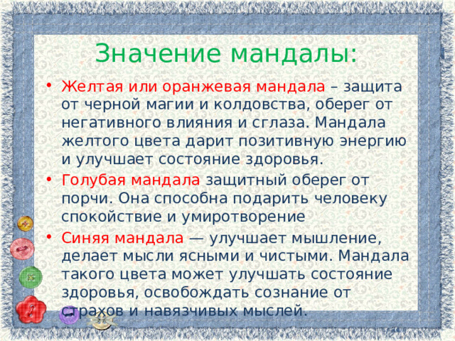 Значение мандалы: Желтая или оранжевая мандала – защита от черной магии и колдовства, оберег от негативного влияния и сглаза. Мандала желтого цвета дарит позитивную энергию и улучшает состояние здоровья. Голубая мандала защитный оберег от порчи. Она способна подарить человеку спокойствие и умиротворение Синяя мандала — улучшает мышление, делает мысли ясными и чистыми. Мандала такого цвета может улучшать состояние здоровья, освобождать сознание от страхов и навязчивых мыслей. 
