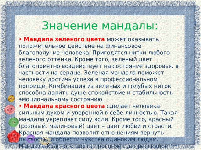 Значение мандалы: • Мандала зеленого цвета  может оказывать положительное действие на финансовое благополучие человека. Пригодятся нитки любого зеленого оттенка. Кроме того, зеленый цвет благоприятно воздействует на состояние здоровья, в частности на сердце. Зеленая мандала поможет человеку достичь успеха в профессиональном поприще. Комбинация из зеленых и голубых ниток способна дарить душе спокойствие и стабильность эмоциональному состоянию.  • Мандала красного цвета  сделает человека сильным духом и уверенной в себе личностью. Такая мандала укрепляет силу воли. Кроме того, красный (розовый, малиновый) цвет – цвет любви и страсти. Красная мандала позволит отношениям вернуть пылкость, и обрести чувства одиноким людям. Мандала красного цвета прогоняет депрессивное настроение. 