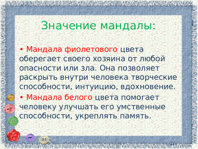 Значение мандалы: • Мандала фиолетового цвета оберегает своего хозяина от любой опасности или зла. Она позволяет раскрыть внутри человека творческие способности, интуицию, вдохновение. • Мандала белого цвета помогает человеку улучшать его умственные способности, укреплять память. 