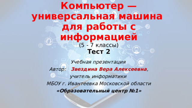 Компьютер — универсальная машина  для работы с информацией  ( 5 - 7 классы)  Тест 2 Учебная презентация Автор: Звездина Вера Алексеевна , учитель информатики МБОУ г. Ивантеевка Московской области «Образовательный центр №1» 