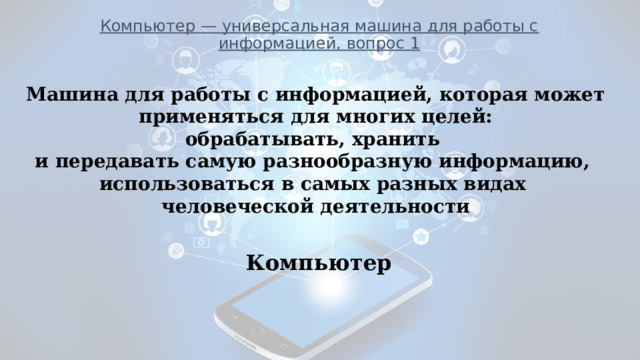 Компьютер — универсальная машина для работы с информацией, вопрос 1            ___________________________________________________________ Машина для работы с информацией, которая может  применяться для многих целей: обрабатывать, хранить и передавать самую разнообразную информацию, использоваться в самых разных видах человеческой деятельности Компьютер 