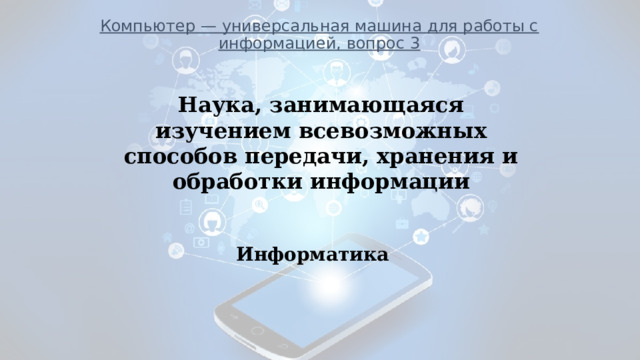 Компьютер — универсальная машина для работы с информацией, вопрос 3            ___________________________________________________________ Наука, занимающаяся изучением всевозможных способов передачи, хранения и обработки информации Информатика 