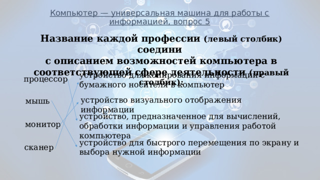 Компьютер — универсальная машина для работы с информацией, вопрос 5              _____________________________________________________________ Название каждой профессии (левый столбик) соедини с описанием возможностей компьютера в соответствующей сфере деятельности (правый столбик): устройство для копирования информации с бумажного носителя в компьютер процессор устройство визуального отображения информации мышь устройство, предназначенное для вычислений, обработки информации и управления работой компьютера монитор устройство для быстрого перемещения по экрану и выбора нужной информации сканер 