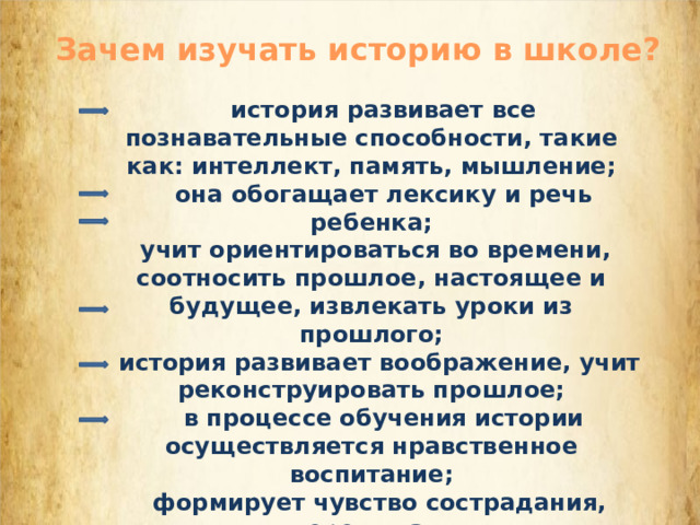 Зачем изучать историю в школе?     история развивает все познавательные способности, такие как: интеллект, память, мышление;     она обогащает лексику и речь ребенка;  учит ориентироваться во времени, соотносить прошлое, настоящее и будущее, извлекать уроки из прошлого;    история развивает воображение, учит реконструировать прошлое;     в процессе обучения истории осуществляется нравственное воспитание;    формирует чувство сострадания, сопереживания. 