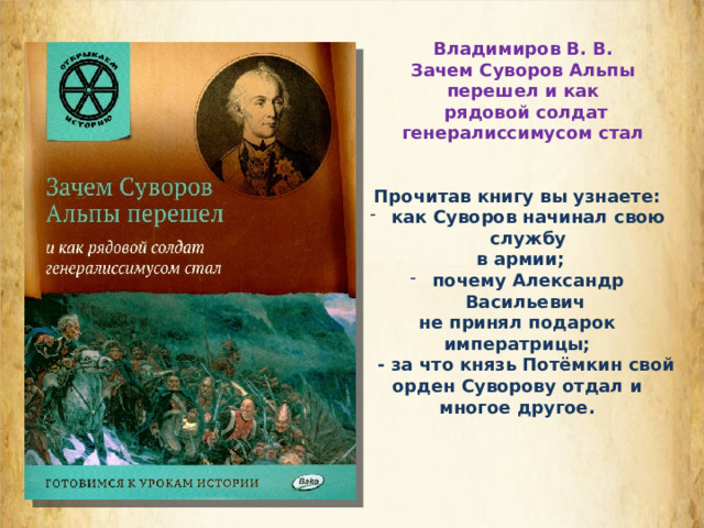 Владимиров В. В. Зачем Суворов Альпы перешел и как  рядовой солдат генералиссимусом стал  Прочитав книгу вы узнаете: как Суворов начинал свою службу  в армии; почему Александр Васильевич не принял подарок императрицы;  - за что князь Потёмкин свой орден Суворову отдал и многое другое.  