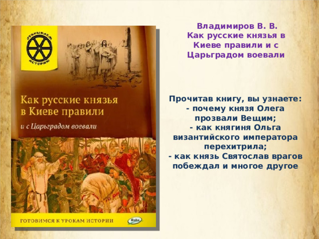 Владимиров В. В. Как русские князья в Киеве правили и с Царьградом воевали Прочитав книгу, вы узнаете: - почему князя Олега прозвали Вещим; - как княгиня Ольга византийского императора перехитрила; - как князь Святослав врагов побеждал и многое другое  