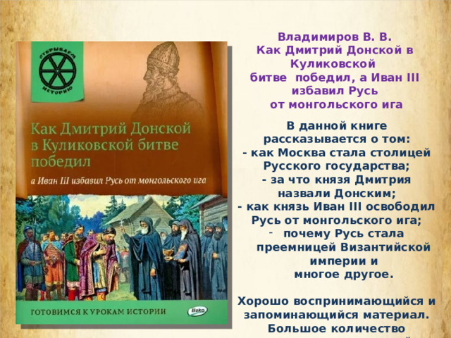 Владимиров В. В. Как Дмитрий Донской в Куликовской битве победил, а Иван III избавил Русь  от монгольского ига В данной книге рассказывается о том: - как Москва стала столицей Русского государства; - за что князя Дмитрия назвали Донским; - как князь Иван III освободил Русь от монгольского ига; почему Русь стала преемницей Византийской империи и  многое другое.  Хорошо воспринимающийся и запоминающийся материал. Большое количество красивых иллюстраций. 