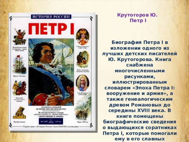 Крутогоров Ю. Петр I Биография Петра I в изложении одного из лучших детских писателей Ю. Крутогорова. Книга снабжена многочисленными рисунками, иллюстрированным словарем «Эпоха Петра I: вооружение и армия», а также генеалогическим древом Романовых до середины XVIII века. В книге помещены биографические сведения о выдающихся соратниках Петра I, которые помогали ему в его славных начинаниях. 