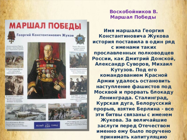 Воскобойников В. Маршал Победы Имя маршала Георгия Константиновича Жукова история поставила в один ряд с именами таких прославленных полководцев России, как Дмитрий Донской, Александр Суворов, Михаил Кутузов. Под его командованием Красной Армии удалось остановить наступление фашистов под Москвой и прорвать блокаду Ленинграда. Сталинград, Курская дуга, Белорусский прорыв, взятие Берлина - все эти битвы связаны с именем Жукова. За величайшие заслуги перед Отечеством именно ему было поручено принимать капитуляцию побежденной фашистской Германии в Берлине и Парад Победы на Красной площади. В памяти народной он навсегда останется Маршалом Победы. 