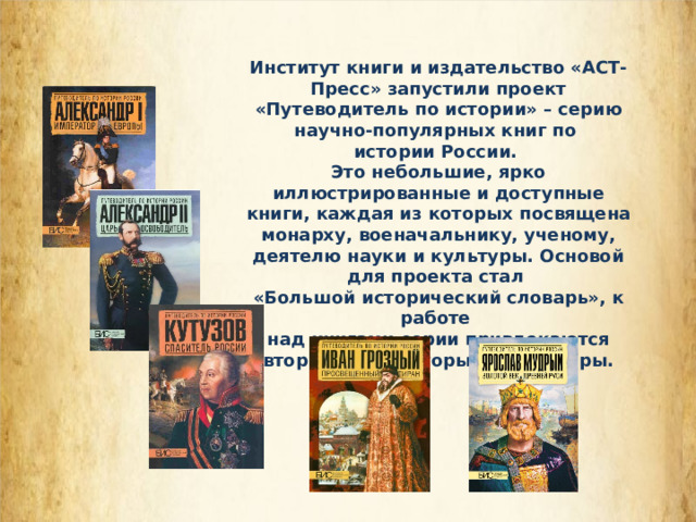 Институт книги и издательство «АСТ-Пресс» запустили проект «Путеводитель по истории» – серию научно-популярных книг по истории России. Это небольшие, ярко иллюстрированные и доступные книги, каждая из которых посвящена монарху, военачальнику, ученому, деятелю науки и культуры. Основой для проекта стал «Большой исторический словарь», к работе над книгами серии привлекаются авторитетные авторы и редакторы. 