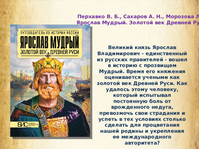  Перхавко В. Б., Сахаров А. Н., Морозова Л. Е. Ярослав Мудрый. Золотой век Древней Руси Великий князь Ярослав Владимирович - единственный из русских правителей - вошел в историю с прозвищем Мудрый. Время его княжения оценивается учеными как золотой век Древней Руси. Как удалось этому человеку, который испытывал постоянную боль от врожденного недуга, превозмочь свои страдания и успеть в тех условиях столько сделать для процветания нашей родины и укрепления ее международного авторитета?  