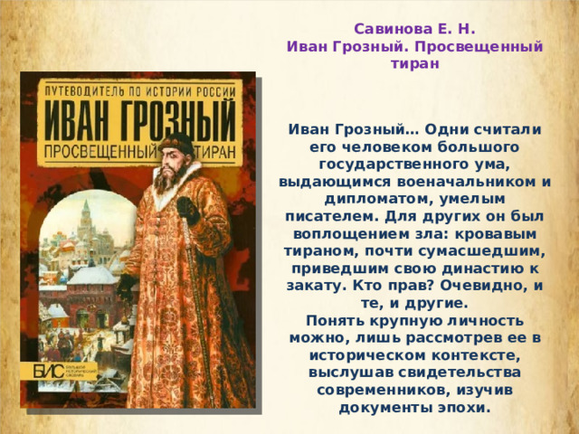 Савинова Е. Н. Иван Грозный. Просвещенный тиран Иван Грозный… Одни считали его человеком большого государственного ума, выдающимся военачальником и дипломатом, умелым писателем. Для других он был воплощением зла: кровавым тираном, почти сумасшедшим, приведшим свою династию к закату. Кто прав? Очевидно, и те, и другие. Понять крупную личность можно, лишь рассмотрев ее в историческом контексте, выслушав свидетельства современников, изучив документы эпохи.  