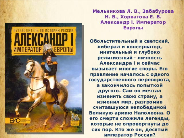 Мельникова Л. В., Забабурова Н. В., Хорватова Е. В. Александр I. Император Европы Обольстительный и светский, либерал и консерватор, мнительный и глубоко религиозный - личность Александра I и сейчас вызывает многие споры. Его правление началось с одного государственного переворота, а закончилось попыткой другого. Сам он мечтал изменить свою страну, а изменил мир, разгромив считавшуюся непобедимой Великую армию Наполеона. О его смерти сложили легенды, которые не опровергнуты до сих пор. Кто же он, десятый император России?  