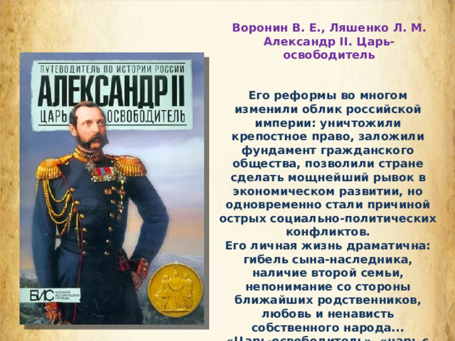 Воронин В. Е., Ляшенко Л. М. Александр II. Царь-освободитель Его реформы во многом изменили облик российской империи: уничтожили крепостное право, заложили фундамент гражданского общества, позволили стране сделать мощнейший рывок в экономическом развитии, но одновременно стали причиной острых социально-политических конфликтов. Его личная жизнь драматична: гибель сына-наследника, наличие второй семьи, непонимание со стороны ближайших родственников, любовь и ненависть собственного народа... «Царь-освободитель», «царь с евангельской душою» - так называли Александра II современники. Каким он был на самом деле? 