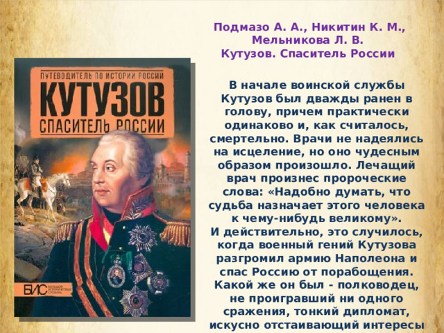  Подмазо А. А., Никитин К. М., Мельникова Л. В. Кутузов. Спаситель России В начале воинской службы Кутузов был дважды ранен в голову, причем практически одинаково и, как считалось, смертельно. Врачи не надеялись на исцеление, но оно чудесным образом произошло. Лечащий врач произнес пророческие слова: «Надобно думать, что судьба назначает этого человека к чему-нибудь великому». И действительно, это случилось, когда военный гений Кутузова разгромил армию Наполеона и спас Россию от порабощения. Какой же он был - полководец, не проигравший ни одного сражения, тонкий дипломат, искусно отстаивающий интересы страны, выдающийся стратег, предложивший миру новые методы ведения войны? 