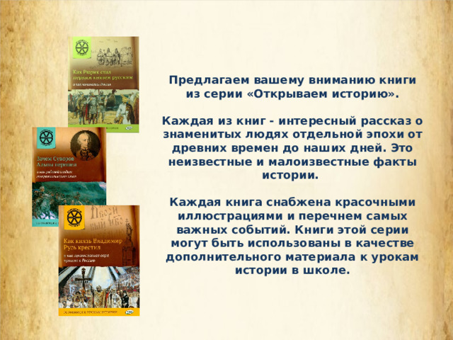 Предлагаем вашему вниманию книги из серии «Открываем историю».  Каждая из книг - интересный рассказ о знаменитых людях отдельной эпохи от древних времен до наших дней. Это неизвестные и малоизвестные факты истории.  Каждая книга снабжена красочными иллюстрациями и перечнем самых важных событий. Книги этой серии могут быть использованы в качестве дополнительного материала к урокам истории в школе. 