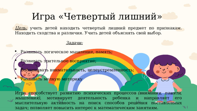 Игра «Четвертый лишний» Цель:  учить детей находить четвертый лишний предмет по признакам. Находить сходства и различия. Учить детей объяснять свой выбор.  Задачи: Развивать логическое мышление, память; Развивать зрительное восприятие; Воспитывать внимательность, целеустремленность; Развивать мелкую моторику  Игра способствует развитию психических процессов  (внимания, памяти, мышления) , мотивирует деятельность ребенка и направляет его мыслительную активность на поиск способов решения поставленных задач; позволяет повысить интерес к математическим занятиям. 