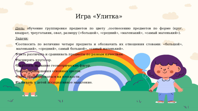  Игра «Улитка»   Цель:  обучение группировке предметов по цвету ,соотнесению предметов по форме (круг, квадрат, треугольник, овал, размеру («большой», «средний», «маленький», «самый маленький»). Задачи:  Соотносить по величине четыре предмета и обозначить их отношения словами: «большой», маленький», «средний», самый большой», «самый маленький». Учить различать и сравнивать предметы по разным качествам. Расширять кругозор. Закрепить название геометрических фигур. Закрепление знания основных цветов. Учить ориентироваться на плоскости. Развивать у детей ассоциативное мышление.     