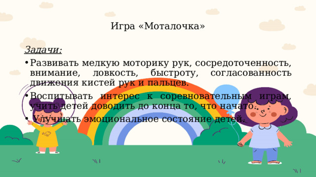  Игра «Моталочка»   Задачи: Развивать мелкую моторику рук, сосредоточенность, внимание, ловкость, быстроту, согласованность движения кистей рук и пальцев. Воспитывать интерес к соревновательным играм, учить детей доводить до конца то, что начато.  Улучшать эмоциональное состояние детей.     