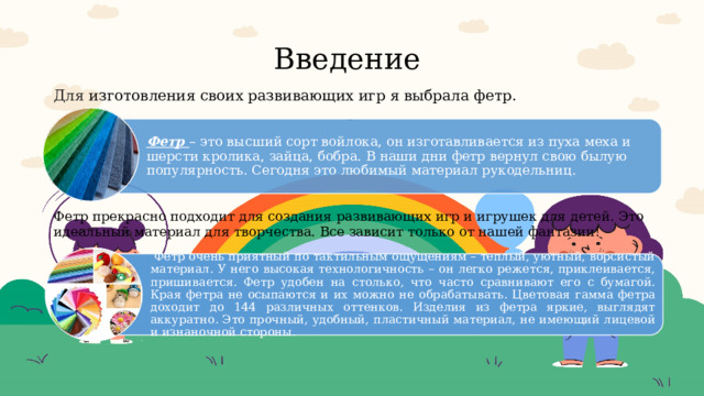 Введение Для изготовления своих развивающих игр я выбрала фетр.   Фетр – это высший сорт войлока, он изготавливается из пуха меха и шерсти кролика, зайца, бобра. В наши дни фетр вернул свою былую популярность. Сегодня это любимый материал рукодельниц. Фетр прекрасно подходит для создания развивающих игр и игрушек для детей. Это идеальный материал для творчества. Все зависит только от нашей фантазии!  Фетр очень приятный по тактильным ощущениям – теплый, уютный, ворсистый материал. У него высокая технологичность – он легко режется, приклеивается, пришивается. Фетр удобен на столько, что часто сравнивают его с бумагой. Края фетра не осыпаются и их можно не обрабатывать. Цветовая гамма фетра доходит до 144 различных оттенков. Изделия из фетра яркие, выглядят аккуратно. Это прочный, удобный, пластичный материал, не имеющий лицевой и изнаночной стороны. 
