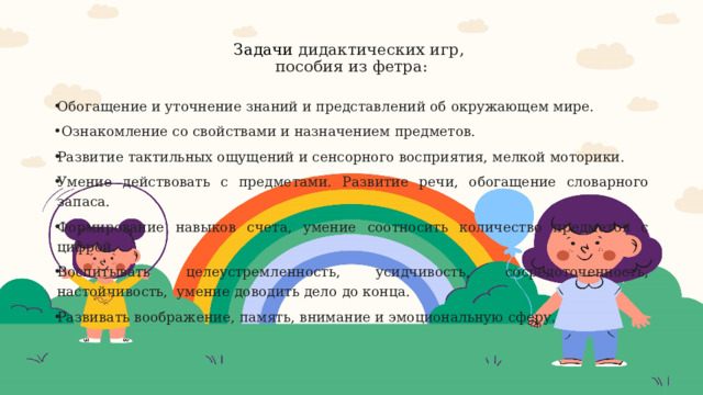  Задачи дидактических игр,  пособия из фетра:   Обогащение и уточнение знаний и представлений об окружающем мире.  Ознакомление со свойствами и назначением предметов. Развитие тактильных ощущений и сенсорного восприятия, мелкой моторики. Умение действовать с предметами. Развитие речи, обогащение словарного запаса.   Формирование навыков счета, умение соотносить количество предметов с цифрой. Воспитывать целеустремленность, усидчивость, сосредоточенность, настойчивость,  умение доводить дело до конца. Развивать воображение, память, внимание и эмоциональную сферу.  