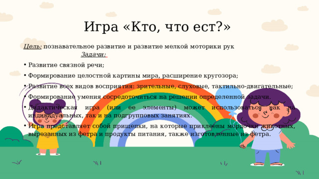 Игра «Кто, что ест?» Цель:  познавательное развитие и развитие мелкой моторики рук Задачи:  Развитие связной речи; Формирование целостной картины мира, расширение кругозора; Развитие всех видов восприятия: зрительные, слуховые, тактильно-двигательные; Формирование умения сосредоточиться на решении определенной задачи. Дидактическая игра (или ее элементы) может использоваться как на индивидуальных, так и на подгрупповых занятиях. Игра представляет собой прищепки, на которые приклеены мордочки животных, вырезанных из фетра и продукты питания, также изготовленные из фетра.  