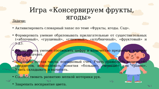  Игра «Консервируем фрукты, ягоды» Задачи: Активизировать словарный запас по теме «Фрукты, ягоды. Сад». Формировать умение образовывать прилагательные от существительных («яблочный», «грушевый», «сливовый», «клубничный», «фруктовый» и т.д.). Формировать умение соотносить цифру и количество предметов, которое она обозначает. Закрепить состав числа, порядковый счет. Учить сравнивать количество предметов, использовать понятия «больше», «меньше» или «равно». Учить складывать и вычитать. Способствовать развитию мелкой моторики рук. Закрепить восприятие цвета. Развивать мышление, внимание, память, речь детей. 