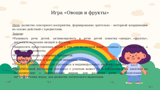  Игра «Овощи и фрукты»   Цель : развитие сенсорного восприятия, формирование зрительно – моторной координации на основе действий с предметами. Задачи : Развивать речь детей, активизировать в речи детей понятия  «овощи» ,  «фрукты» , закрепить названия овощей и фруктов. Закреплять представления детей о том, что из овощей варят овощные супы (борщ, щи), а из фруктов - компоты; Развивать навыки сравнения предметов. Развивать слуховое и зрительное внимание, память. Пособие предназначено для групповых и индивидуальных занятий с детьми. Предлагаемый наглядный материал с успехом может быть использован на занятиях по ознакомлению с окружающим миром, для развития речи и мышления, в логопедических играх, для развития логического мышления. 