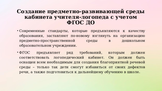 Создание предметно-развивающей среды кабинета учителя-логопеда с учетом ФГОС ДО Современные стандарты, которые предъявляются к качеству образования, заставляют по-новому взглянуть на организацию предметно-пространственной среды в дошкольном образовательном учреждении.  ФГОС предъявляет ряд требований, которым должен соответствовать логопедический кабинет. Он должен быть оснащен всем необходимым для создания благоприятной речевой среды – только так дети смогут избавиться от своих дефектов речи, а также подготовиться к дальнейшему обучению в школе. 