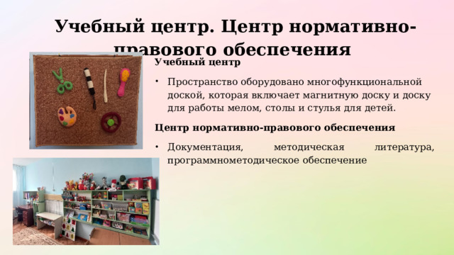  Учебный центр. Центр нормативно-правового обеспечения   Учебный центр   Пространство оборудовано многофункциональной доской, которая включает магнитную доску и доску для работы мелом, столы и стулья для детей. Центр нормативно-правового обеспечения Документация, методическая литература, программнометодическое обеспечение 